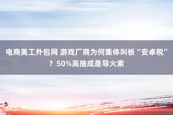 电商美工外包网 游戏厂商为何集体叫板“安卓税”？50%高抽成是导火索