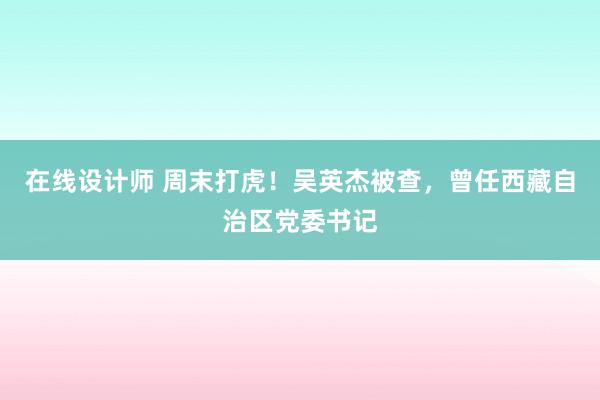 在线设计师 周末打虎！吴英杰被查，曾任西藏自治区党委书记