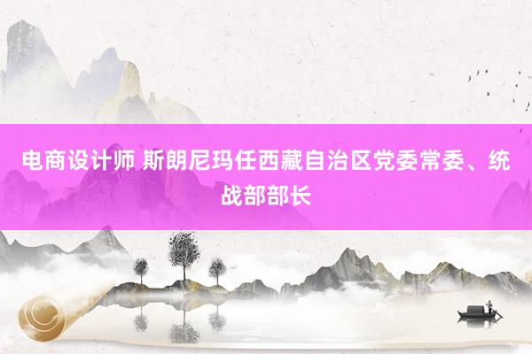 电商设计师 斯朗尼玛任西藏自治区党委常委、统战部部长