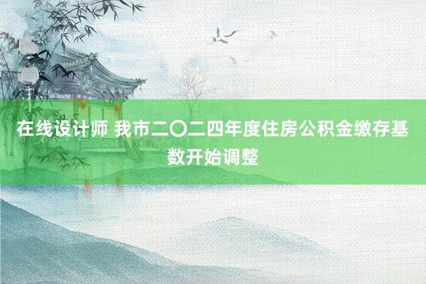 在线设计师 我市二〇二四年度住房公积金缴存基数开始调整