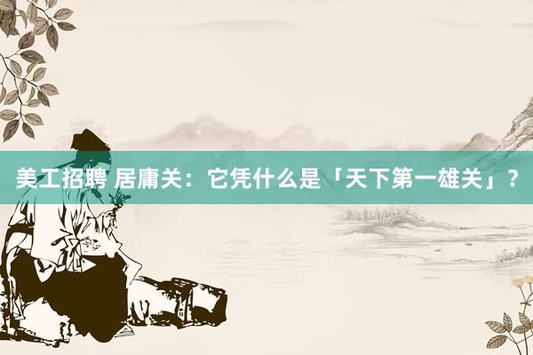 美工招聘 居庸关：它凭什么是「天下第一雄关」？