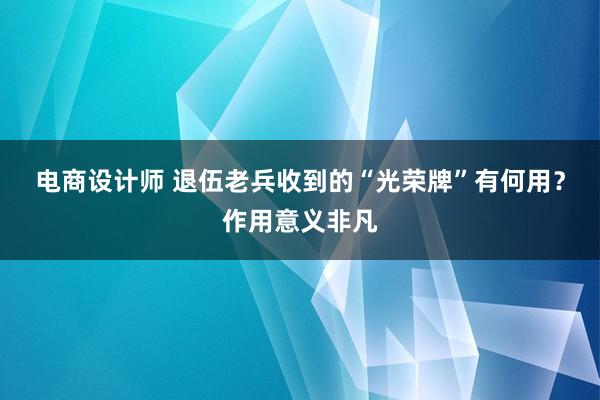 电商设计师 退伍老兵收到的“光荣牌”有何用？作用意义非凡