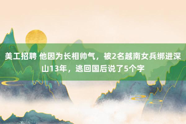 美工招聘 他因为长相帅气，被2名越南女兵绑进深山13年，逃回国后说了5个字