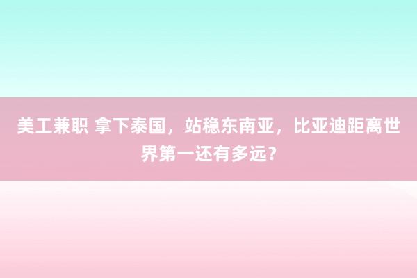 美工兼职 拿下泰国，站稳东南亚，比亚迪距离世界第一还有多远？