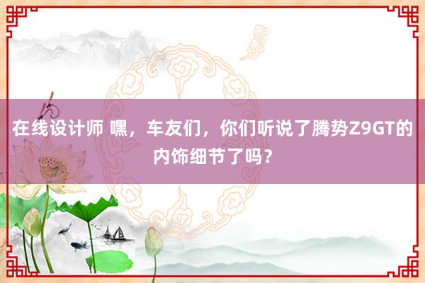 在线设计师 嘿，车友们，你们听说了腾势Z9GT的内饰细节了吗？