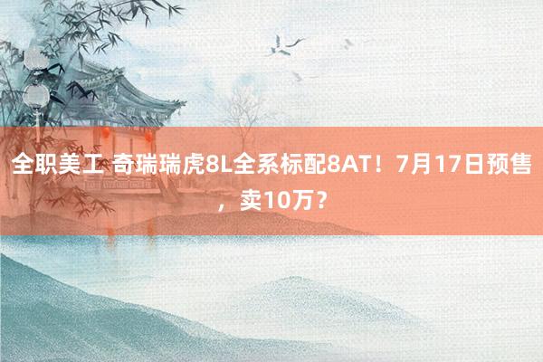 全职美工 奇瑞瑞虎8L全系标配8AT！7月17日预售，卖10万？