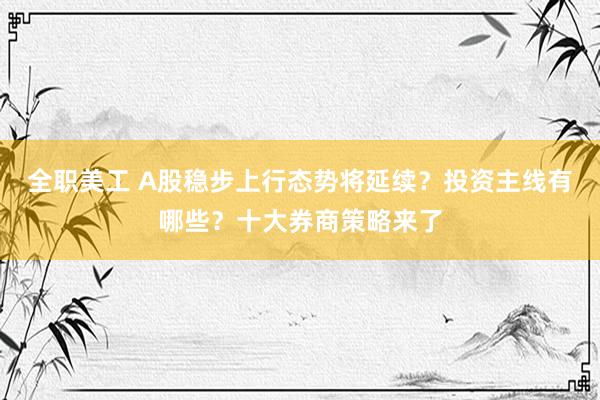 全职美工 A股稳步上行态势将延续？投资主线有哪些？十大券商策略来了