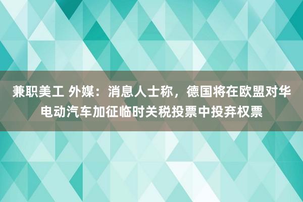 兼职美工 外媒：消息人士称，德国将在欧盟对华电动汽车加征临时关税投票中投弃权票