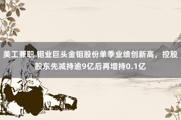 美工兼职 钼业巨头金钼股份单季业绩创新高，控股股东先减持逾9亿后再增持0.1亿