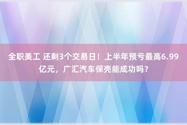 全职美工 还剩3个交易日！上半年预亏最高6.99亿元，广汇汽车保壳能成功吗？