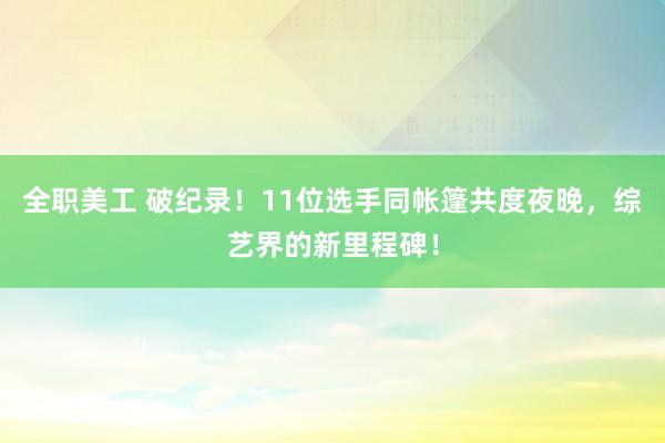 全职美工 破纪录！11位选手同帐篷共度夜晚，综艺界的新里程碑！