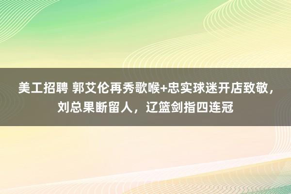 美工招聘 郭艾伦再秀歌喉+忠实球迷开店致敬，刘总果断留人，辽篮剑指四连冠