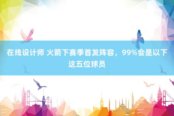 在线设计师 火箭下赛季首发阵容，99%会是以下这五位球员