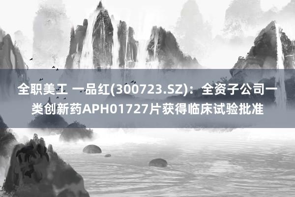 全职美工 一品红(300723.SZ)：全资子公司一类创新药APH01727片获得临床试验批准