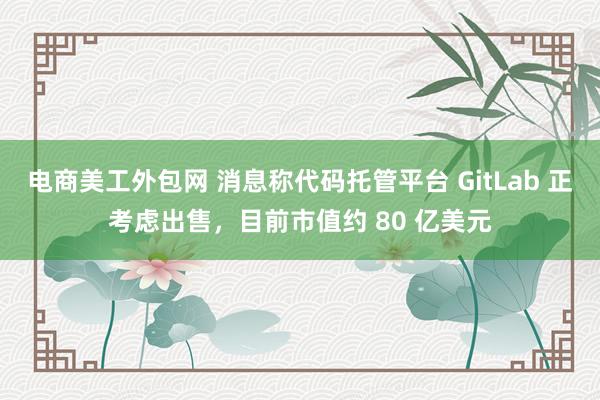 电商美工外包网 消息称代码托管平台 GitLab 正考虑出售，目前市值约 80 亿美元