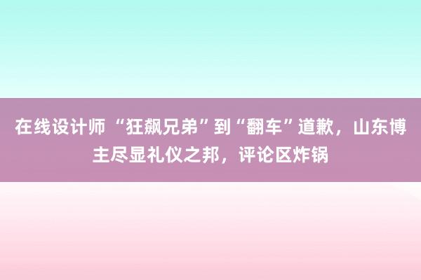 在线设计师 “狂飙兄弟”到“翻车”道歉，山东博主尽显礼仪之邦，评论区炸锅