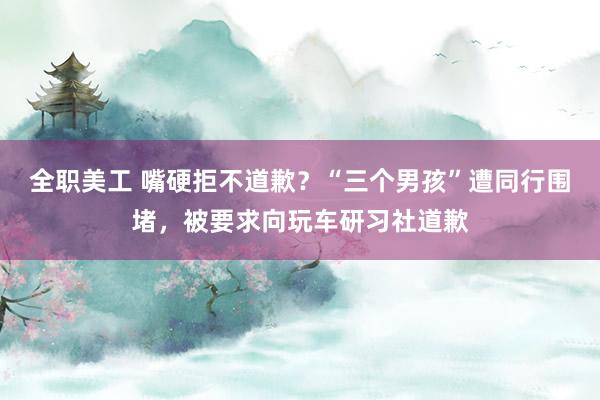 全职美工 嘴硬拒不道歉？“三个男孩”遭同行围堵，被要求向玩车研习社道歉