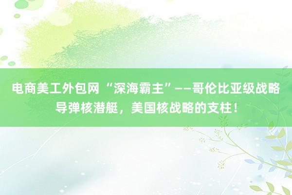 电商美工外包网 “深海霸主”——哥伦比亚级战略导弹核潜艇，美国核战略的支柱！