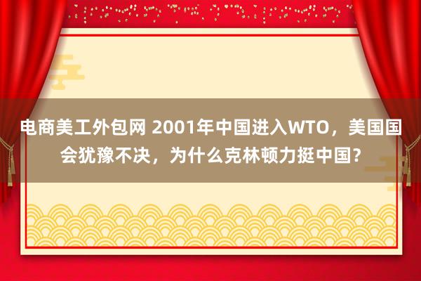 电商美工外包网 2001年中国进入WTO，美国国会犹豫不决，为什么克林顿力挺中国？