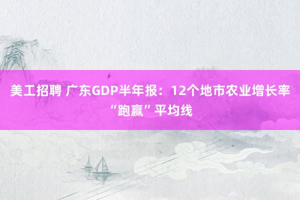 美工招聘 广东GDP半年报：12个地市农业增长率“跑赢”平均线