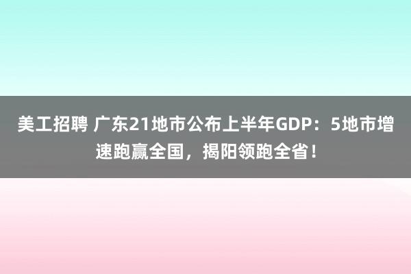 美工招聘 广东21地市公布上半年GDP：5地市增速跑赢全国，揭阳领跑全省！