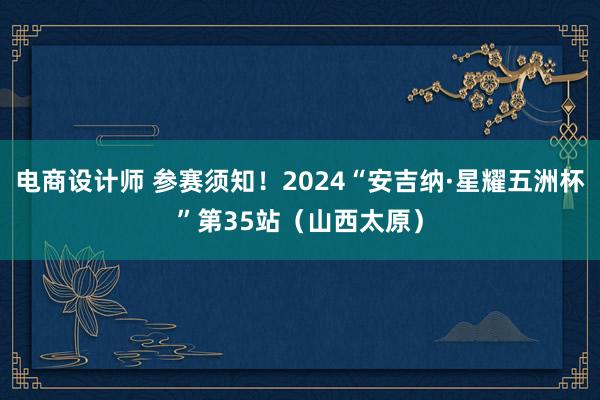 电商设计师 参赛须知！2024“安吉纳·星耀五洲杯”第35站（山西太原）