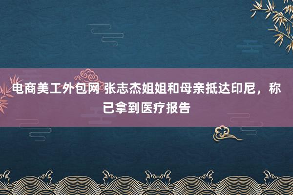 电商美工外包网 张志杰姐姐和母亲抵达印尼，称已拿到医疗报告