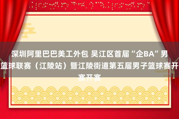 深圳阿里巴巴美工外包 吴江区首届“企BA”男子篮球联赛（江陵站）暨江陵街道第五届男子篮球赛开赛