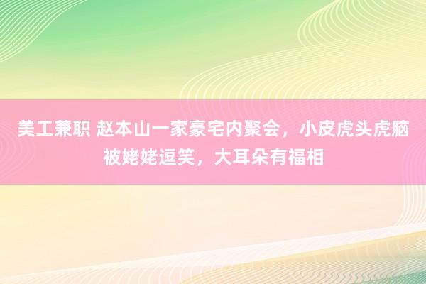 美工兼职 赵本山一家豪宅内聚会，小皮虎头虎脑被姥姥逗笑，大耳朵有福相