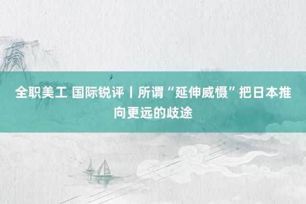 全职美工 国际锐评丨所谓“延伸威慑”把日本推向更远的歧途