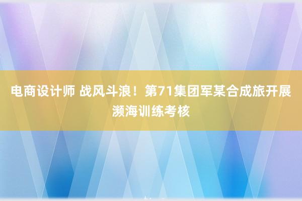 电商设计师 战风斗浪！第71集团军某合成旅开展濒海训练考核