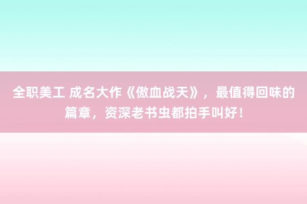 全职美工 成名大作《傲血战天》，最值得回味的篇章，资深老书虫都拍手叫好！