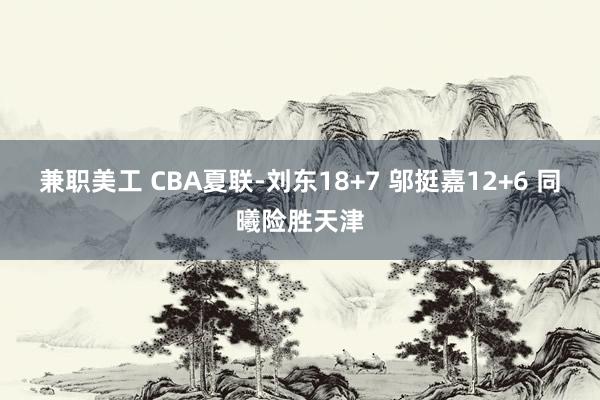 兼职美工 CBA夏联-刘东18+7 邬挺嘉12+6 同曦险胜天津