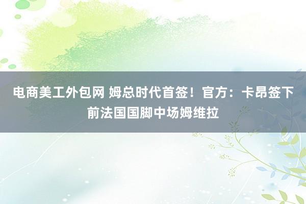 电商美工外包网 姆总时代首签！官方：卡昂签下前法国国脚中场姆维拉