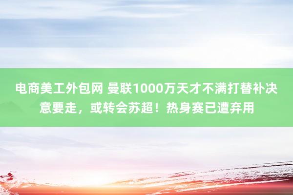 电商美工外包网 曼联1000万天才不满打替补决意要走，或转会苏超！热身赛已遭弃用