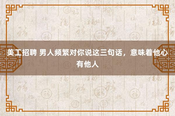 美工招聘 男人频繁对你说这三句话，意味着他心有他人