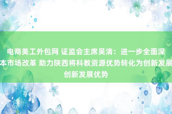 电商美工外包网 证监会主席吴清：进一步全面深化资本市场改革 助力陕西将科教资源优势转化为创新发展优势