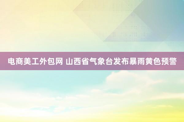 电商美工外包网 山西省气象台发布暴雨黄色预警