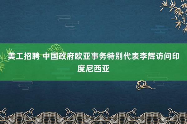 美工招聘 中国政府欧亚事务特别代表李辉访问印度尼西亚