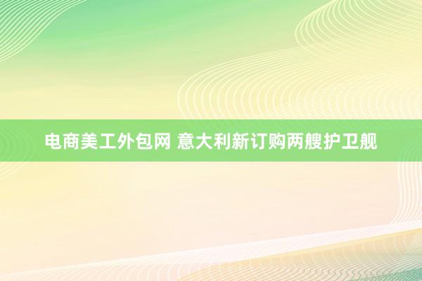 电商美工外包网 意大利新订购两艘护卫舰