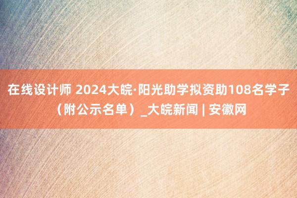 在线设计师 2024大皖·阳光助学拟资助108名学子（附公示名单）_大皖新闻 | 安徽网