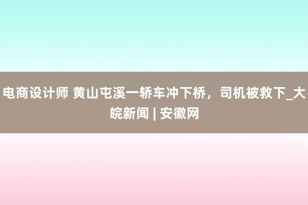 电商设计师 黄山屯溪一轿车冲下桥，司机被救下_大皖新闻 | 安徽网