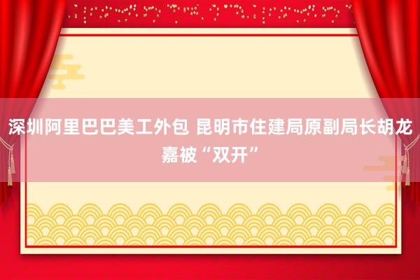 深圳阿里巴巴美工外包 昆明市住建局原副局长胡龙嘉被“双开”