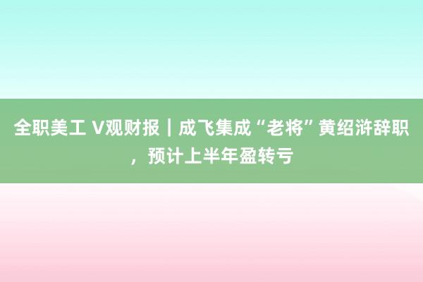 全职美工 V观财报｜成飞集成“老将”黄绍浒辞职，预计上半年盈转亏