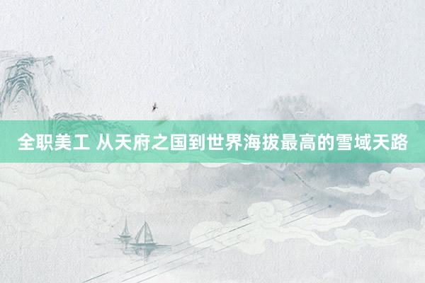 全职美工 从天府之国到世界海拔最高的雪域天路