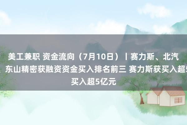 美工兼职 资金流向（7月10日）丨赛力斯、北汽蓝谷、东山精密获融资资金买入排名前三 赛力斯获买入超5亿元