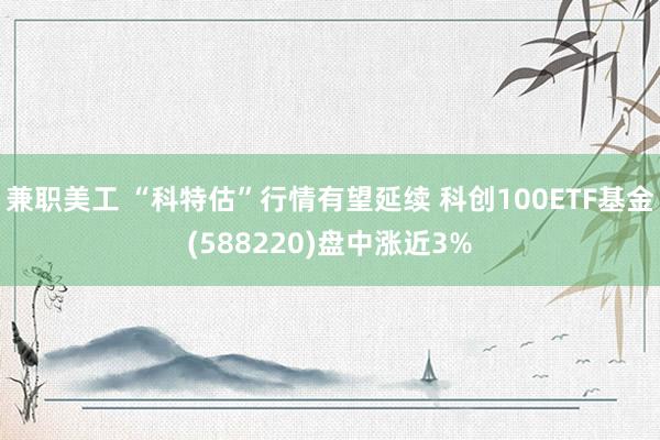 兼职美工 “科特估”行情有望延续 科创100ETF基金(588220)盘中涨近3%