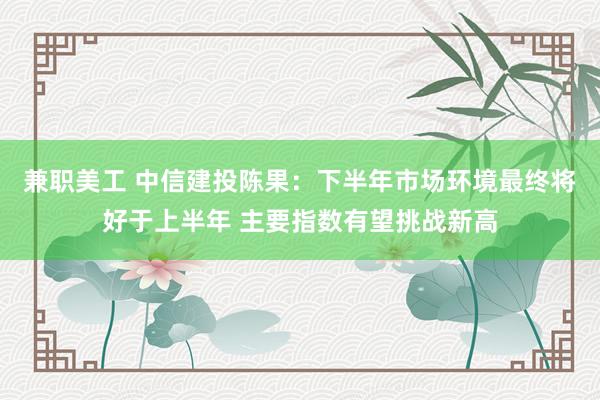 兼职美工 中信建投陈果：下半年市场环境最终将好于上半年 主要指数有望挑战新高