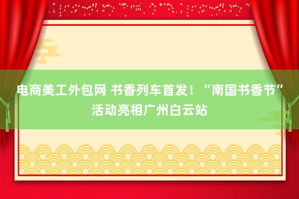 电商美工外包网 书香列车首发！“南国书香节”活动亮相广州白云站