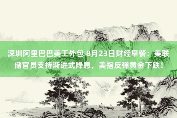 深圳阿里巴巴美工外包 8月23日财经早餐：美联储官员支持渐进式降息，美指反弹黄金下跌！